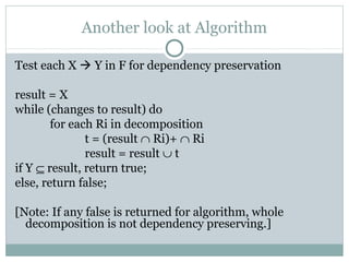 Another look at Algorithm

Test each X  Y in F for dependency preservation

result = X
while (changes to result) do
        for each Ri in decomposition
               t = (result ∩ Ri)+ ∩ Ri
               result = result ∪ t
if Y ⊆ result, return true;
else, return false;

[Note: If any false is returned for algorithm, whole
  decomposition is not dependency preserving.]
 