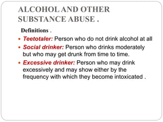 ALCOHOLAND OTHER
SUBSTANCE ABUSE .
Definitions .
 Teetotaler: Person who do not drink alcohol at all
 Social drinker: Person who drinks moderately
but who may get drunk from time to time.
 Excessive drinker: Person who may drink
excessively and may show either by the
frequency with which they become intoxicated .
 