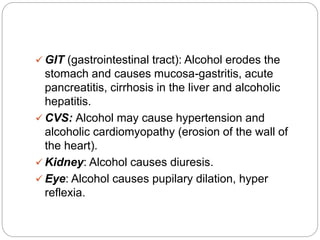  GIT (gastrointestinal tract): Alcohol erodes the
stomach and causes mucosa-gastritis, acute
pancreatitis, cirrhosis in the liver and alcoholic
hepatitis.
 CVS: Alcohol may cause hypertension and
alcoholic cardiomyopathy (erosion of the wall of
the heart).
 Kidney: Alcohol causes diuresis.
 Eye: Alcohol causes pupilary dilation, hyper
reflexia.
 