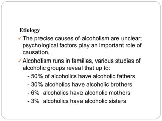 Etiology
 The precise causes of alcoholism are unclear;
psychological factors play an important role of
causation.
 Alcoholism runs in families, various studies of
alcoholic groups reveal that up to:
- 50% of alcoholics have alcoholic fathers
- 30% alcoholics have alcoholic brothers
- 6% alcoholics have alcoholic mothers
- 3% alcoholics have alcoholic sisters
 