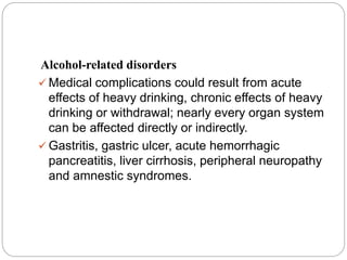 Alcohol-related disorders
 Medical complications could result from acute
effects of heavy drinking, chronic effects of heavy
drinking or withdrawal; nearly every organ system
can be affected directly or indirectly.
 Gastritis, gastric ulcer, acute hemorrhagic
pancreatitis, liver cirrhosis, peripheral neuropathy
and amnestic syndromes.
 