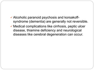  Alcoholic paranoid psychosis and korsakoff-
syndrome (dementia) are generally not reversible.
 Medical complications like cirrhosis, peptic ulcer
disease, thiamine deficiency and neurological
diseases like cerebral degeneration can occur.
 