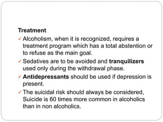 Treatment
 Alcoholism, when it is recognized, requires a
treatment program which has a total abstention or
to refuse as the main goal.
 Sedatives are to be avoided and tranquilizers
used only during the withdrawal phase.
 Antidepressants should be used if depression is
present.
 The suicidal risk should always be considered,
Suicide is 60 times more common in alcoholics
than in non alcoholics.
 