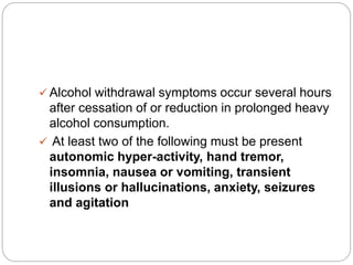  Alcohol withdrawal symptoms occur several hours
after cessation of or reduction in prolonged heavy
alcohol consumption.
 At least two of the following must be present
autonomic hyper-activity, hand tremor,
insomnia, nausea or vomiting, transient
illusions or hallucinations, anxiety, seizures
and agitation
 