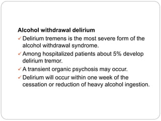 Alcohol withdrawal delirium
 Delirium tremens is the most severe form of the
alcohol withdrawal syndrome.
 Among hospitalized patients about 5% develop
delirium tremor.
 A transient organic psychosis may occur.
 Delirium will occur within one week of the
cessation or reduction of heavy alcohol ingestion.
 