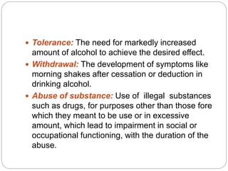  Tolerance: The need for markedly increased
amount of alcohol to achieve the desired effect.
 Withdrawal: The development of symptoms like
morning shakes after cessation or deduction in
drinking alcohol.
 Abuse of substance: Use of illegal substances
such as drugs, for purposes other than those fore
which they meant to be use or in excessive
amount, which lead to impairment in social or
occupational functioning, with the duration of the
abuse.
 