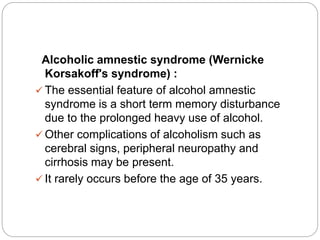 Alcoholic amnestic syndrome (Wernicke
Korsakoff's syndrome) :
 The essential feature of alcohol amnestic
syndrome is a short term memory disturbance
due to the prolonged heavy use of alcohol.
 Other complications of alcoholism such as
cerebral signs, peripheral neuropathy and
cirrhosis may be present.
 It rarely occurs before the age of 35 years.
 