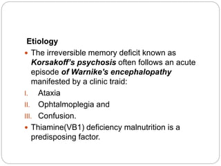 Etiology
 The irreversible memory deficit known as
Korsakoff’s psychosis often follows an acute
episode of Warnike's encephalopathy
manifested by a clinic traid:
I. Ataxia
II. Ophtalmoplegia and
III. Confusion.
 Thiamine(VB1) deficiency malnutrition is a
predisposing factor.
 