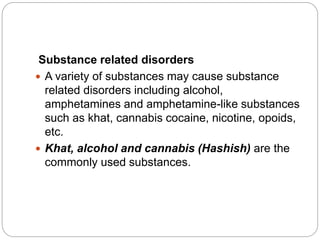 Substance related disorders
 A variety of substances may cause substance
related disorders including alcohol,
amphetamines and amphetamine-like substances
such as khat, cannabis cocaine, nicotine, opoids,
etc.
 Khat, alcohol and cannabis (Hashish) are the
commonly used substances.
 