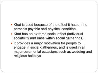  Khat is used because of the effect it has on the
person’s psychic and physical condition.
 Khat has an extreme social effect (individual
sociability and ease within social gatherings).
 It provides a major motivation for people to
engage in social gatherings, and is used in all
major ceremonial occasions such as wedding and
religious holidays
 