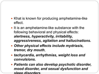  Khat is known for producing amphetamine-like
effect.
 It is an amphetamine-like substance with the
following behavioral and physical effects:
alertness, hyperactivity, irritability,
aggressiveness, agitation and hallucinations.
 Other physical effects include mydriasis,
tremor, dry mouth,
 tachycardia, arrhythmias, weight loss and
convulsions.
 Patients can also develop psychotic disorder,
mood disorder, and sexual dysfunction and
 
