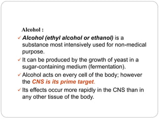 Alcohol :
 Alcohol (ethyl alcohol or ethanol) is a
substance most intensively used for non-medical
purpose.
 It can be produced by the growth of yeast in a
sugar-containing medium (fermentation).
 Alcohol acts on every cell of the body; however
the CNS is its prime target.
 Its effects occur more rapidly in the CNS than in
any other tissue of the body.
 