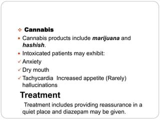  Cannabis
 Cannabis products include marijuana and
hashish.
 Intoxicated patients may exhibit:
 Anxiety
 Dry mouth
 Tachycardia Increased appetite (Rarely)
hallucinations
Treatment
Treatment includes providing reassurance in a
quiet place and diazepam may be given.
 