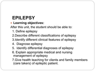 EPILEPSY
 Learning objectives:
After this unit, the student should be able to:
1. Define epilepsy
2.Describe different classifications of epilepsy
3.Identify different clinical features of epilepsy
4. Diagnose epilepsy
5. Identify differential diagnoses of epilepsy
6. Explain appropriate medical and nursing
management of epilepsy
7.Give health teaching for clients and family members
(care takers) of epileptic patient.
 