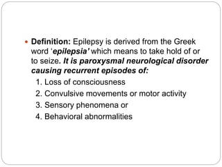  Definition: Epilepsy is derived from the Greek
word ‘epilepsia’ which means to take hold of or
to seize. It is paroxysmal neurological disorder
causing recurrent episodes of:
1. Loss of consciousness
2. Convulsive movements or motor activity
3. Sensory phenomena or
4. Behavioral abnormalities
 