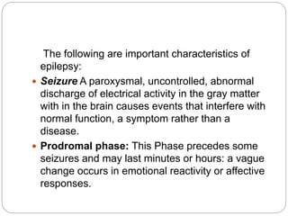 The following are important characteristics of
epilepsy:
 Seizure A paroxysmal, uncontrolled, abnormal
discharge of electrical activity in the gray matter
with in the brain causes events that interfere with
normal function, a symptom rather than a
disease.
 Prodromal phase: This Phase precedes some
seizures and may last minutes or hours: a vague
change occurs in emotional reactivity or affective
responses.
 