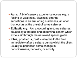  Aura: A brief sensory experience occurs e.g. a
feeling of weakness, dizziness strange
sensations in an arm or leg numbness, an odor
that occurs at the onset of some seizures
 Epileptic cry: A cry, occurring in some seizures,
caused by a thoracic and abdominal spasm which
expels air through the narrowed spastic glottis.
 Ictus, post ictus, post ictal refers to the time
immediately after a seizure during which the client
usually experiences some change in
consciousness, behavior, or activity.
 