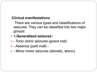 Clinical manifestations
There are various types and classifications of
seizures. They can be classified into two major
groups:
 1.Generalized seizures:
 - Tonic clonic seizures (grand mal)
 - Absence (petit mall) -
 - Minor motor seizures (akinetic, atonic)
 