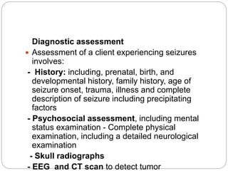Diagnostic assessment
 Assessment of a client experiencing seizures
involves:
- History: including, prenatal, birth, and
developmental history, family history, age of
seizure onset, trauma, illness and complete
description of seizure including precipitating
factors
- Psychosocial assessment, including mental
status examination - Complete physical
examination, including a detailed neurological
examination
- Skull radiographs
- EEG and CT scan to detect tumor
 