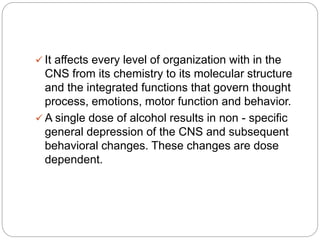  It affects every level of organization with in the
CNS from its chemistry to its molecular structure
and the integrated functions that govern thought
process, emotions, motor function and behavior.
 A single dose of alcohol results in non - specific
general depression of the CNS and subsequent
behavioral changes. These changes are dose
dependent.
 