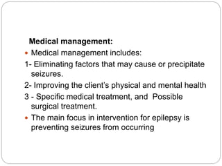 Medical management:
 Medical management includes:
1- Eliminating factors that may cause or precipitate
seizures.
2- Improving the client’s physical and mental health
3 - Specific medical treatment, and Possible
surgical treatment.
 The main focus in intervention for epilepsy is
preventing seizures from occurring
 
