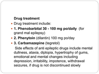 Drug treatment
 Drug treatment include:
 1. Phenobarbital 30 - 100 mg po/daily (for
grand mal epilepsy)
 2. Phenytoin (dilantin) 100 mg po/day
 3. Carbamazepine (tegretol)
Side effects of anti epileptic drugs include mental
dullness, ataxia, diplopia, hypertrophy of gums,
emotional and mental changes including
depression, irritability, impotence, withdrawal
seizures, if drug is not discontinued slowly
 