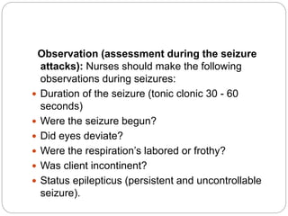 Observation (assessment during the seizure
attacks): Nurses should make the following
observations during seizures:
 Duration of the seizure (tonic clonic 30 - 60
seconds)
 Were the seizure begun?
 Did eyes deviate?
 Were the respiration’s labored or frothy?
 Was client incontinent?
 Status epilepticus (persistent and uncontrollable
seizure).
 