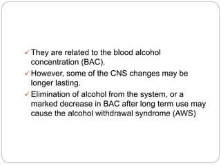  They are related to the blood alcohol
concentration (BAC).
 However, some of the CNS changes may be
longer lasting.
 Elimination of alcohol from the system, or a
marked decrease in BAC after long term use may
cause the alcohol withdrawal syndrome (AWS)
 