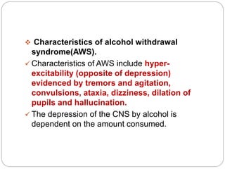  Characteristics of alcohol withdrawal
syndrome(AWS).
 Characteristics of AWS include hyper-
excitability (opposite of depression)
evidenced by tremors and agitation,
convulsions, ataxia, dizziness, dilation of
pupils and hallucination.
 The depression of the CNS by alcohol is
dependent on the amount consumed.
 