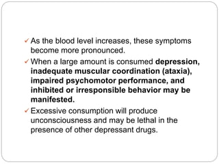  As the blood level increases, these symptoms
become more pronounced.
 When a large amount is consumed depression,
inadequate muscular coordination (ataxia),
impaired psychomotor performance, and
inhibited or irresponsible behavior may be
manifested.
 Excessive consumption will produce
unconsciousness and may be lethal in the
presence of other depressant drugs.
 