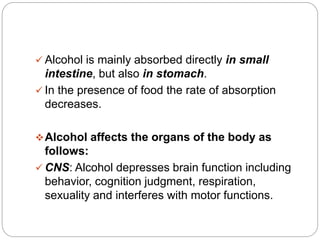  Alcohol is mainly absorbed directly in small
intestine, but also in stomach.
 In the presence of food the rate of absorption
decreases.
Alcohol affects the organs of the body as
follows:
 CNS: Alcohol depresses brain function including
behavior, cognition judgment, respiration,
sexuality and interferes with motor functions.
 