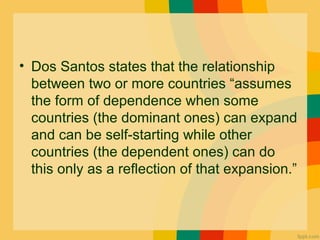 • Dos Santos states that the relationship
between two or more countries “assumes
the form of dependence when some
countries (the dominant ones) can expand
and can be self-starting while other
countries (the dependent ones) can do
this only as a reflection of that expansion.”
 