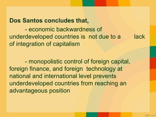 Dos Santos concludes that,
- economic backwardness of
underdeveloped countries is not due to a lack
of integration of capitalism
- monopolistic control of foreign capital,
foreign finance, and foreign technology at
national and international level prevents
underdeveloped countries from reaching an
advantageous position
 