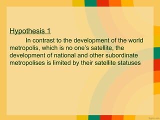 Hypothesis 1
In contrast to the development of the world
metropolis, which is no one’s satellite, the
development of national and other subordinate
metropolises is limited by their satellite statuses
 