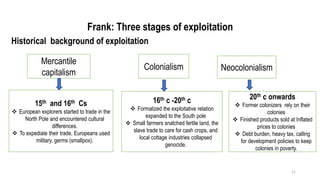 Frank: Three stages of exploitation
Historical background of exploitation
11
Mercantile
capitalism
15th and 16th Cs
❖ European explorers started to trade in the
North Pole and encountered cultural
differences.
❖ To expediate their trade, Europeans used
military, germs (smallpox).
Colonialism
16th c -20th c
❖ Formalized the exploitative relation
expanded to the South pole
❖ Small farmers snatched fertile land, the
slave trade to care for cash crops, and
local cottage industries collapsed
genocide.
Neocolonialism
20th c onwards
❖ Former colonizers rely on their
colonies
❖ Finished products sold at Inflated
prices to colonies
❖ Debt burden, heavy tax, calling
for development policies to keep
colonies in poverty.
 