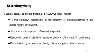 Dependency theory
2. Critical radical economic thinking ( UNECLAC) -Raul Prebisch
❖To find alternative explanations for the problems of underdevelopment in the
poorer regions of the world.
❖ Use a bi-modal approach ( Core and peripheral)
❖Designed important substitution economic policy to offset capitalist dominance
❖Discontented by modernization theory – linear and prescriptive approach
15
 