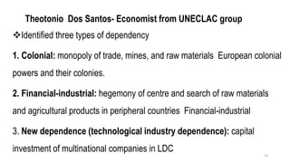 Theotonio Dos Santos- Economist from UNECLAC group
❖Identified three types of dependency
1. Colonial: monopoly of trade, mines, and raw materials European colonial
powers and their colonies.
2. Financial-industrial: hegemony of centre and search of raw materials
and agricultural products in peripheral countries Financial-industrial
3. New dependence (technological industry dependence): capital
investment of multinational companies in LDC
16
 