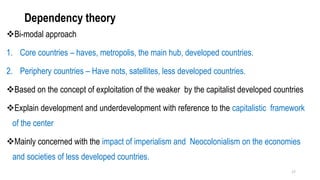 Dependency theory
❖Bi-modal approach
1. Core countries – haves, metropolis, the main hub, developed countries.
2. Periphery countries – Have nots, satellites, less developed countries.
❖Based on the concept of exploitation of the weaker by the capitalist developed countries
❖Explain development and underdevelopment with reference to the capitalistic framework
of the center
❖Mainly concerned with the impact of imperialism and Neocolonialism on the economies
and societies of less developed countries.
17
 
