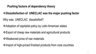 Pushing factors of dependency theory
❖Dissatisfaction of UNECLAC was the major pushing factor
Why was UNECLAC dissatisfied?
❖Adoption of capitalist policy by Latin American states
❖Export of cheap raw materials and agricultural products
❖Weakened price of raw materials
❖Import of high-priced finished products from core countries
21
 