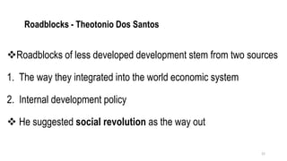 Roadblocks - Theotonio Dos Santos
❖Roadblocks of less developed development stem from two sources
1. The way they integrated into the world economic system
2. Internal development policy
❖ He suggested social revolution as the way out
22
 