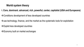 World system theory
1. Core, dominant. advanced, rich, powerful, center, capitalist (USA and Europeans)
❖Conditions development of less developed countries
❖use technology, finance, and the market as the systematic tools for exploitation
❖Exploit less developed countries
❖Economy built on market exchanges
24
 