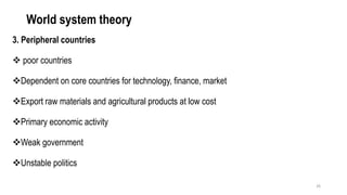 World system theory
3. Peripheral countries
❖ poor countries
❖Dependent on core countries for technology, finance, market
❖Export raw materials and agricultural products at low cost
❖Primary economic activity
❖Weak government
❖Unstable politics
26
 