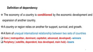 Definition of dependency
❖ The economy of a country is conditioned by the economic development and
expansion of another country.
❖A country or region relies on another for support, survival, and growth.
❖A form of unequal international relationship between two sets of countries
❑ Core ( metropolitan, dominant, capitalist, advanced, developed) –winners
❑ Periphery ( satellite, dependent, less developed, main hub) –losers
3
 