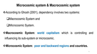 Microcosmic system & Macrocosmic system
❖According to Ghosh (2001), dependency involves two systems:
❑Macrocosmic System and
❑Microcosmic System.
❖Macrocosmic System: world capitalism which is controlling and
influencing its sub-system or microcosmic.
❖Microcosmic System: poor and backward regions and countries.
31
 