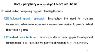 Core - periphery relationship: Theoretical basis
❖Based on two competing regional planning theories.
❑Unbalanced growth approach: Emphasizes the need to maintain
imbalances in backward economies to overcome barriers to growth ( Albert
Hirschman’s (1958)
❑Trickle-down effects (convergence of development gaps): Development
concentrates at the core and will promote development at the periphery.
32
 