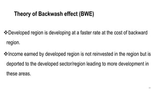Theory of Backwash effect (BWE)
❖Developed region is developing at a faster rate at the cost of backward
region.
❖Income earned by developed region is not reinvested in the region but is
deported to the developed sector/region leading to more development in
these areas.
34
 