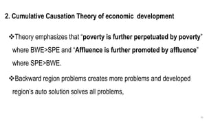 2. Cumulative Causation Theory of economic development
❖Theory emphasizes that “poverty is further perpetuated by poverty”
where BWE>SPE and “Affluence is further promoted by affluence”
where SPE>BWE.
❖Backward region problems creates more problems and developed
region’s auto solution solves all problems,
35
 