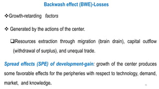 ❖Growth-retarding factors
❖ Generated by the actions of the center.
❑Resources extraction through migration (brain drain), capital outflow
(withdrawal of surplus), and unequal trade.
Spread effects (SPE) of development-gain: growth of the center produces
some favorable effects for the peripheries with respect to technology, demand,
market, and knowledge.
Backwash effect (BWE)-Losses
36
 