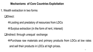 Mechanisms of Core Countries Exploitation
1. Wealth extraction in two forms
❑Direct:
❖Looting and predatory of resources from LDCs
❖Surplus extraction (in the form of rent, interest)
❑Indirect: through unequal exchange
❖Purchase raw materials and primary products from LDCs at low rates
and sell their products in LDCs at high prices.
38
 