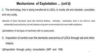 Mechanisms of Exploitation … (cnt’d)
2. The technology, that is being transferred to LDCs, is mostly old and obsolete, unsuitable,
and very costly.
❑transfer of Green Revolution inputs (like chemical fertilizers, herbicides, insecticides), which in the short-run could
substantially boost productivity, but with disastrous long-term environmental and human health implications.
❑Installation of old types of machinery with no spare parts.
3. Imposition of control over the domestic economics of LDCs through aid and other
means.
❑Imposition through policy consultation (IMF and WB)
39
 